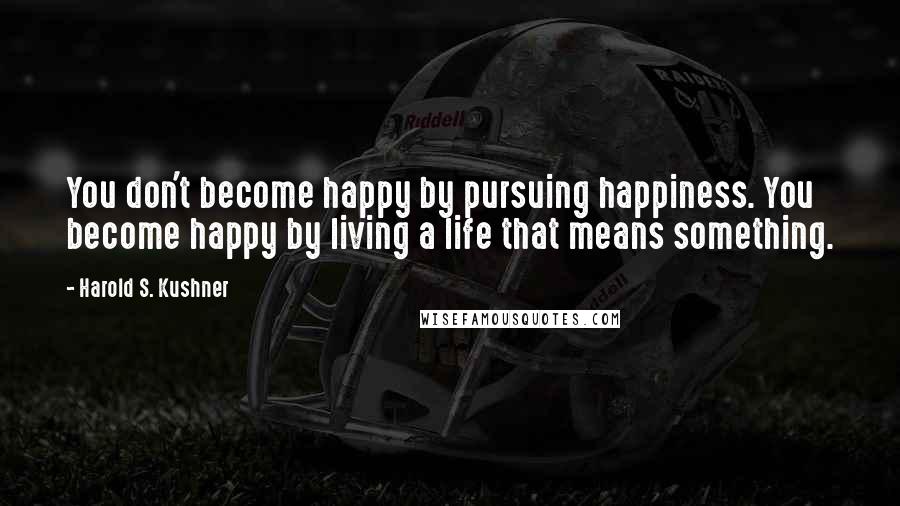 Harold S. Kushner quotes: You don't become happy by pursuing happiness. You become happy by living a life that means something.