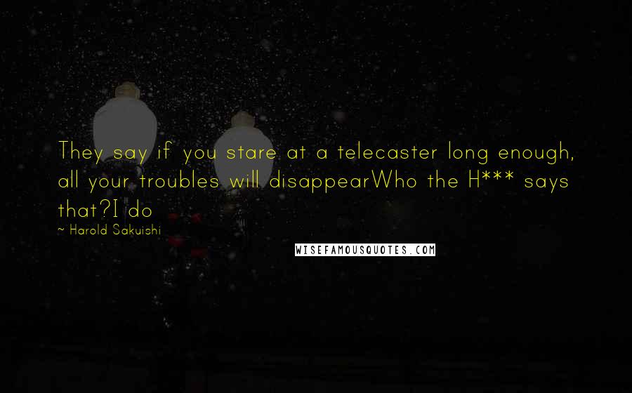 Harold Sakuishi quotes: They say if you stare at a telecaster long enough, all your troubles will disappearWho the H*** says that?I do