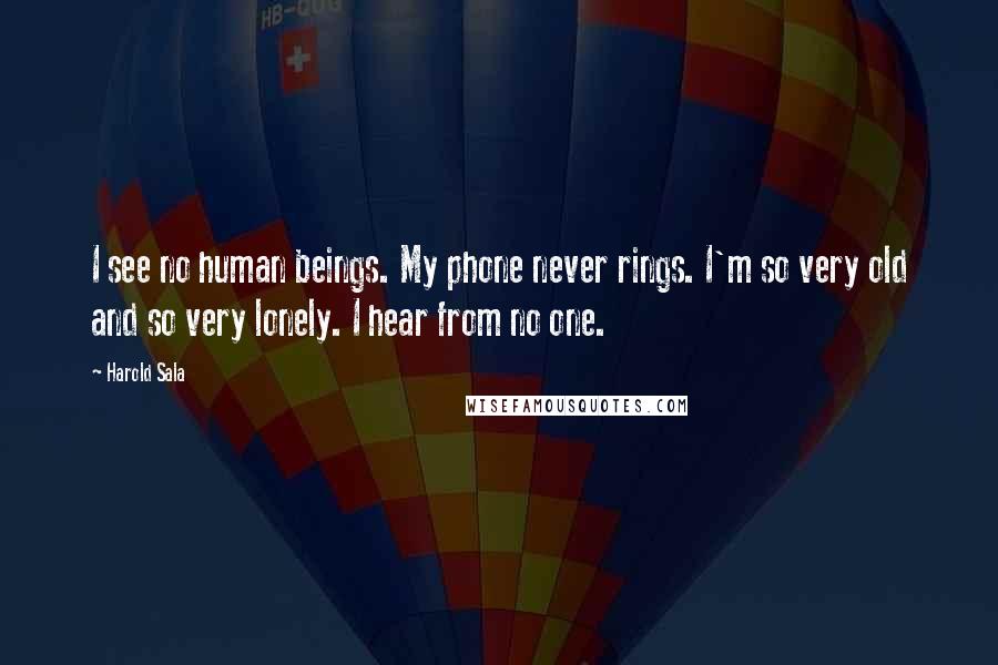 Harold Sala quotes: I see no human beings. My phone never rings. I'm so very old and so very lonely. I hear from no one. Harold Sala quotes: I see no human beings. My phone never rings. I'm so very old and so very lonely. I hear from no one.