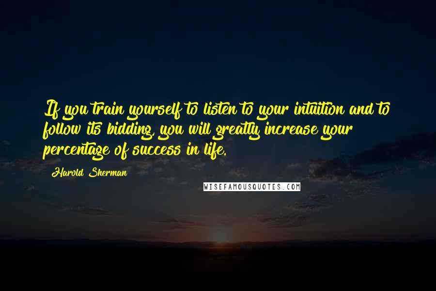 Harold Sherman quotes: If you train yourself to listen to your intuition and to follow its bidding, you will greatly increase your percentage of success in life.