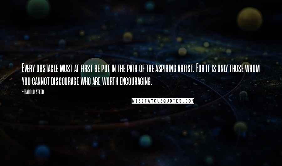 Harold Speed quotes: Every obstacle must at first be put in the path of the aspiring artist. For it is only those whom you cannot discourage who are worth encouraging.