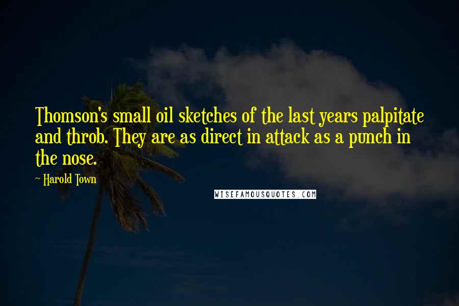 Harold Town quotes: Thomson's small oil sketches of the last years palpitate and throb. They are as direct in attack as a punch in the nose. Harold Town quotes: Thomson's small oil sketches of the last years palpitate and throb. They are as direct in attack as a punch in the nose.