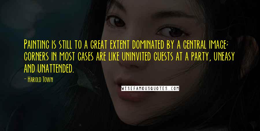 Harold Town quotes: Painting is still to a great extent dominated by a central image; corners in most cases are like uninvited guests at a party, uneasy and unattended. Harold Town quotes: Painting is still to a great extent dominated by a central image; corners in most cases are like uninvited guests at a party, uneasy and unattended.