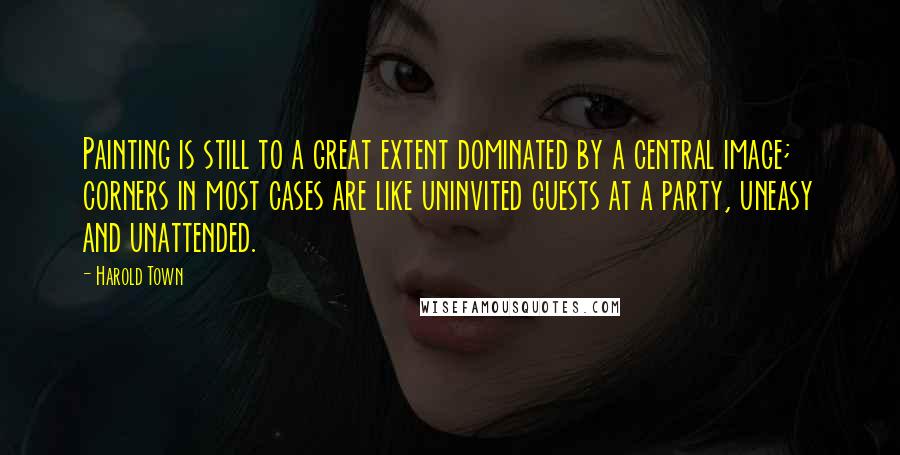 Harold Town quotes: Painting is still to a great extent dominated by a central image; corners in most cases are like uninvited guests at a party, uneasy and unattended.