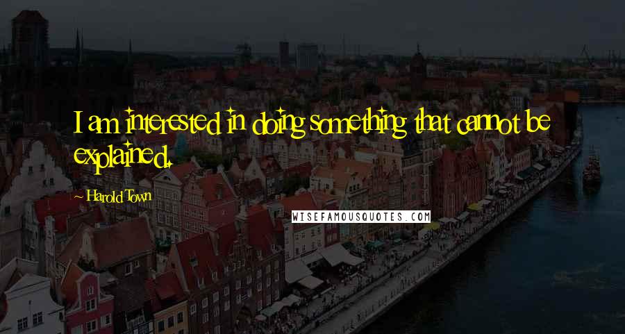 Harold Town quotes: I am interested in doing something that cannot be explained.