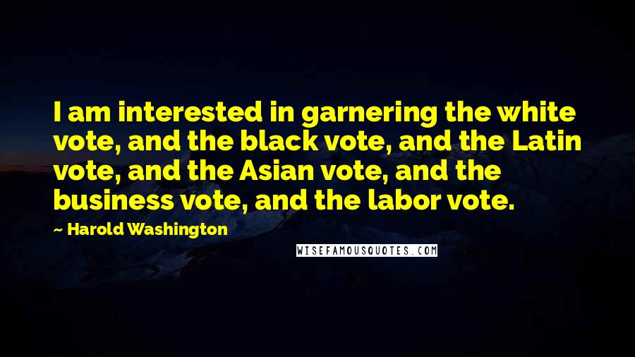 Harold Washington quotes: I am interested in garnering the white vote, and the black vote, and the Latin vote, and the Asian vote, and the business vote, and the labor vote.