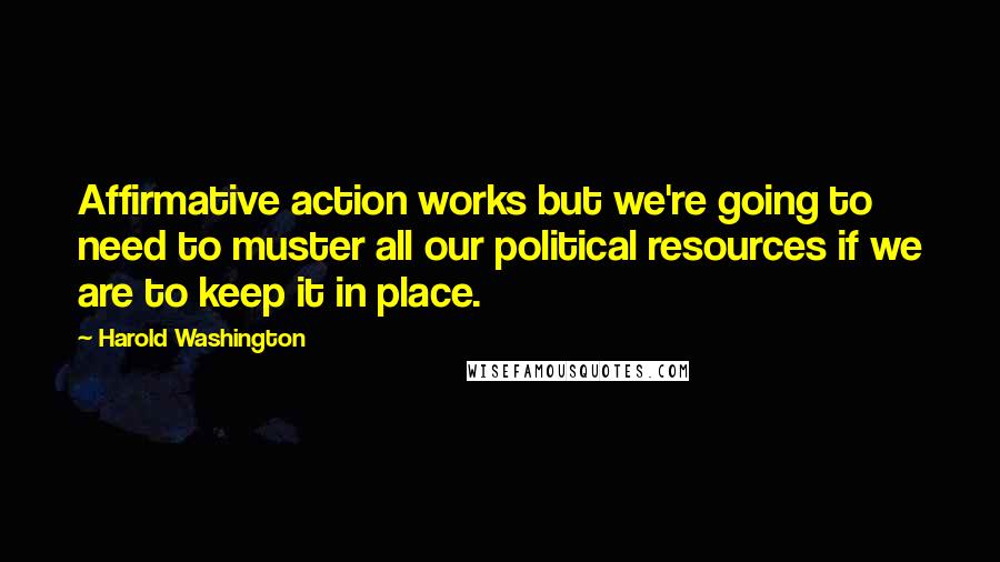 Harold Washington quotes: Affirmative action works but we're going to need to muster all our political resources if we are to keep it in place.