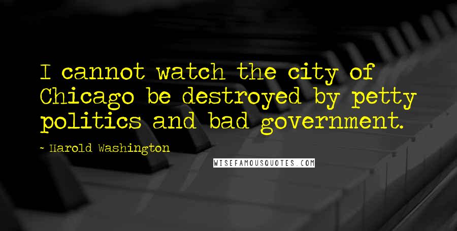 Harold Washington quotes: I cannot watch the city of Chicago be destroyed by petty politics and bad government.