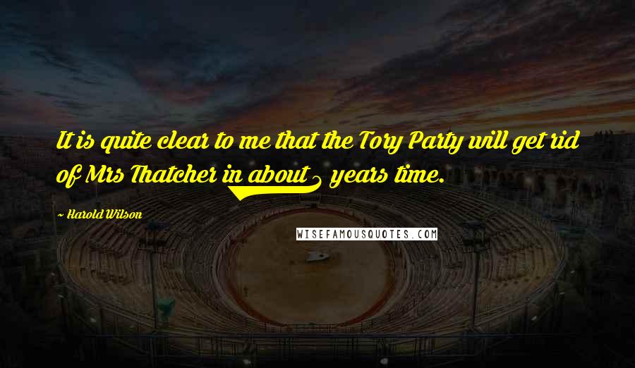 Harold Wilson quotes: It is quite clear to me that the Tory Party will get rid of Mrs Thatcher in about 3 years time.