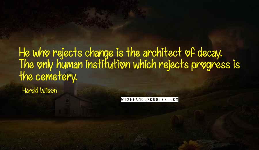 Harold Wilson quotes: He who rejects change is the architect of decay. The only human institution which rejects progress is the cemetery.
