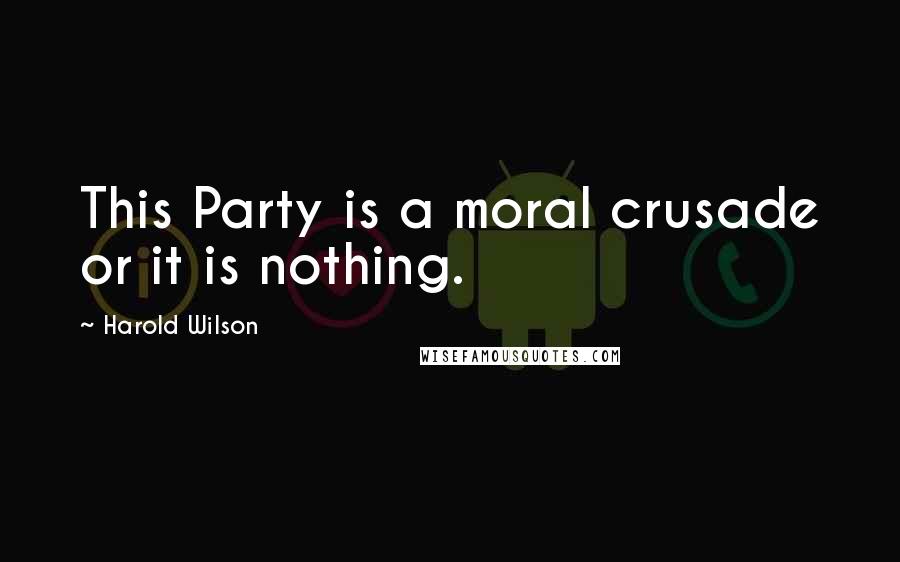 Harold Wilson quotes: This Party is a moral crusade or it is nothing.