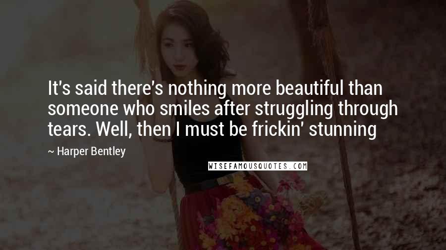 Harper Bentley quotes: It's said there's nothing more beautiful than someone who smiles after struggling through tears. Well, then I must be frickin' stunning