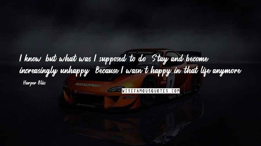 Harper Bliss quotes: I know, but what was I supposed to do? Stay and become increasingly unhappy? Because I wasn't happy in that life anymore.