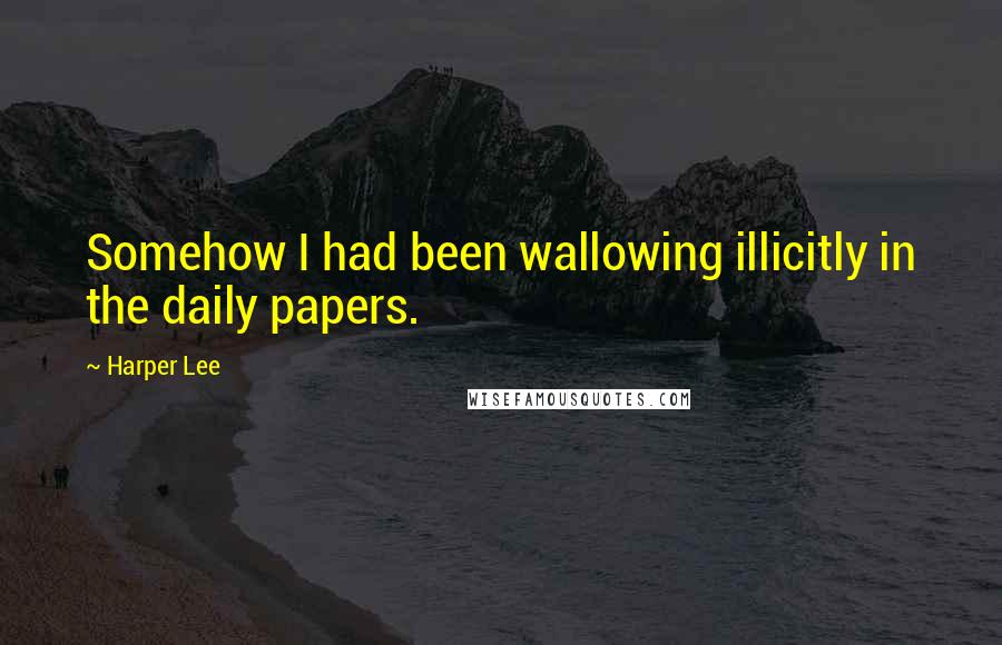 Harper Lee quotes: Somehow I had been wallowing illicitly in the daily papers.