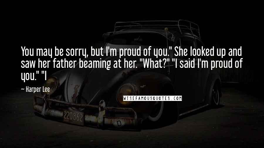 Harper Lee quotes: You may be sorry, but I'm proud of you." She looked up and saw her father beaming at her. "What?" "I said I'm proud of you." "I