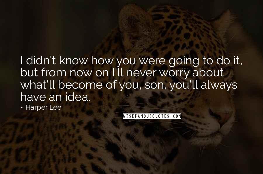 Harper Lee quotes: I didn't know how you were going to do it, but from now on I'll never worry about what'll become of you, son, you'll always have an idea.
