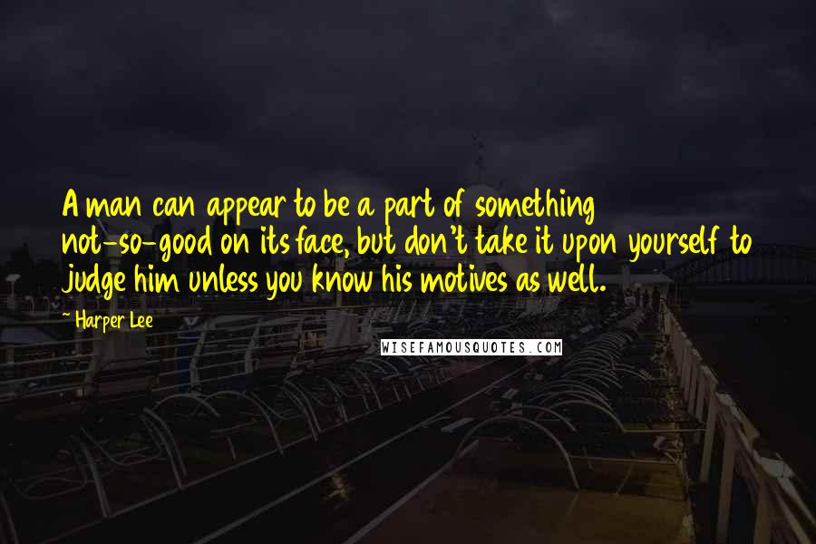 Harper Lee quotes: A man can appear to be a part of something not-so-good on its face, but don't take it upon yourself to judge him unless you know his motives as well.