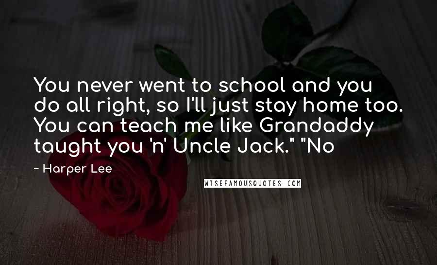 Harper Lee quotes: You never went to school and you do all right, so I'll just stay home too. You can teach me like Grandaddy taught you 'n' Uncle Jack." "No