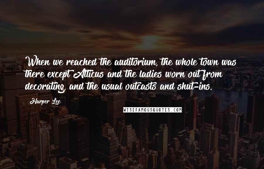 Harper Lee quotes: When we reached the auditorium, the whole town was there except Atticus and the ladies worn out from decorating, and the usual outcasts and shut-ins.