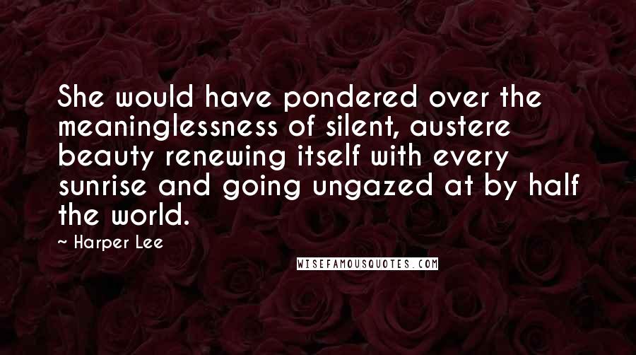 Harper Lee quotes: She would have pondered over the meaninglessness of silent, austere beauty renewing itself with every sunrise and going ungazed at by half the world.