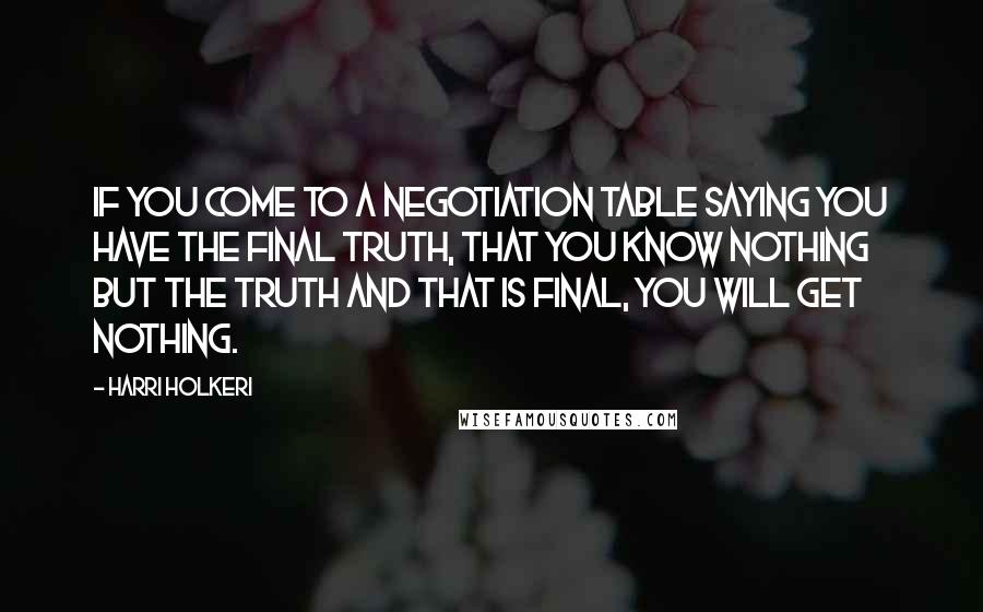 Harri Holkeri quotes: If you come to a negotiation table saying you have the final truth, that you know nothing but the truth and that is final, you will get nothing. Harri Holkeri quotes: If you come to a negotiation table saying you have the final truth, that you know nothing but the truth and that is final, you will get nothing.