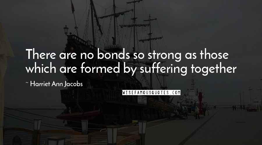 Harriet Ann Jacobs quotes: There are no bonds so strong as those which are formed by suffering together