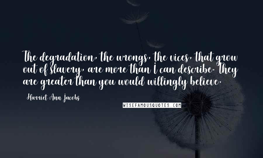 Harriet Ann Jacobs quotes: The degradation, the wrongs, the vices, that grow out of slavery, are more than I can describe. They are greater than you would willingly believe.