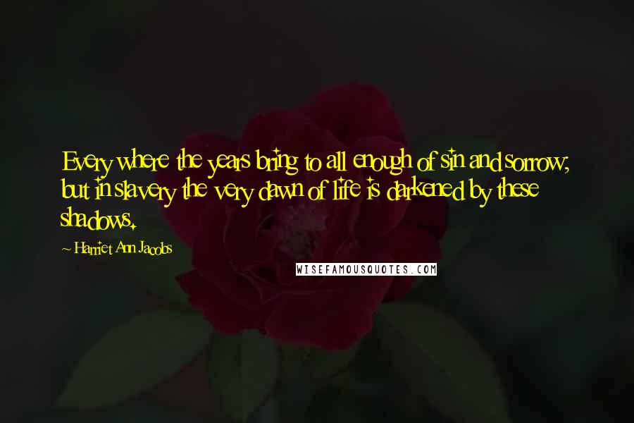 Harriet Ann Jacobs quotes: Every where the years bring to all enough of sin and sorrow; but in slavery the very dawn of life is darkened by these shadows.