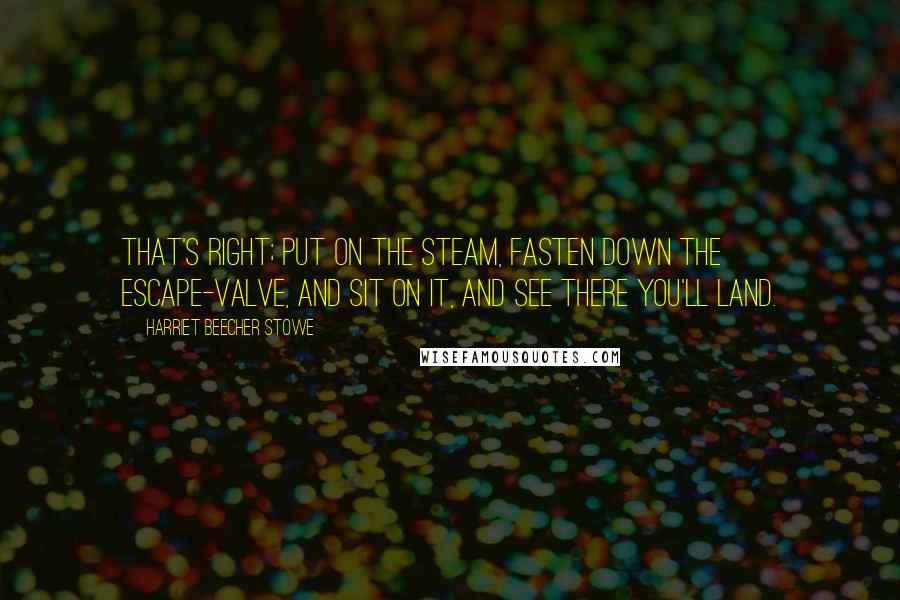 Harriet Beecher Stowe quotes: That's right; put on the steam, fasten down the escape-valve, and sit on it, and see there you'll land. Harriet Beecher Stowe quotes: That's right; put on the steam, fasten down the escape-valve, and sit on it, and see there you'll land.