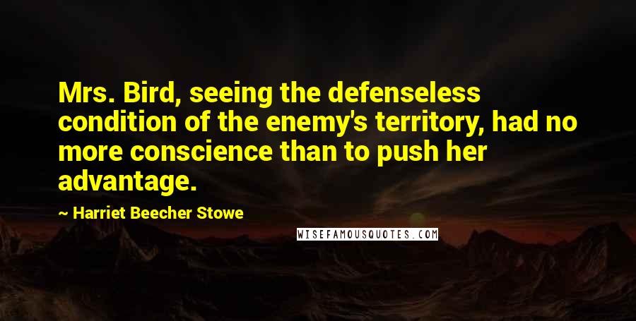 Harriet Beecher Stowe quotes: Mrs. Bird, seeing the defenseless condition of the enemy's territory, had no more conscience than to push her advantage. Harriet Beecher Stowe quotes: Mrs. Bird, seeing the defenseless condition of the enemy's territory, had no more conscience than to push her advantage.