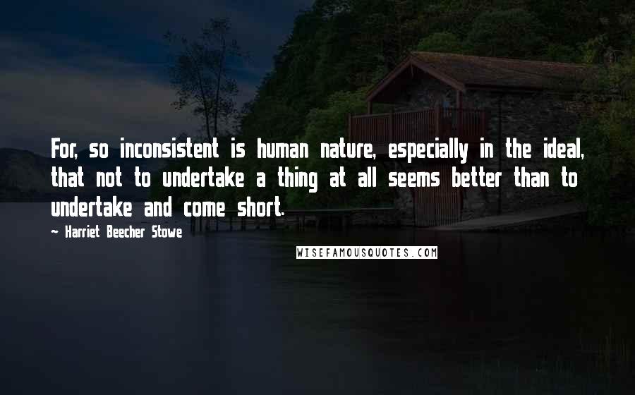 Harriet Beecher Stowe quotes: For, so inconsistent is human nature, especially in the ideal, that not to undertake a thing at all seems better than to undertake and come short.