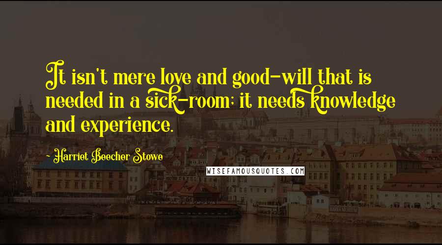 Harriet Beecher Stowe quotes: It isn't mere love and good-will that is needed in a sick-room; it needs knowledge and experience.