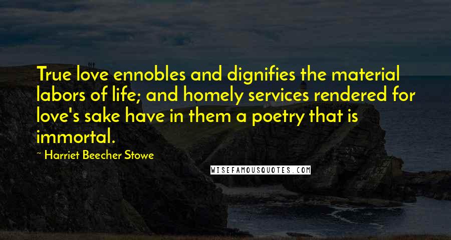 Harriet Beecher Stowe quotes: True love ennobles and dignifies the material labors of life; and homely services rendered for love's sake have in them a poetry that is immortal.