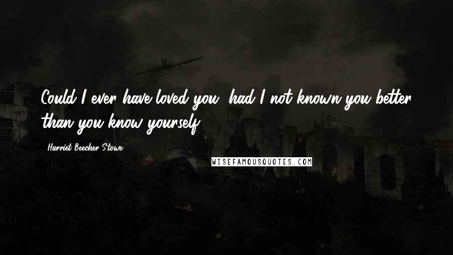 Harriet Beecher Stowe quotes: Could I ever have loved you, had I not known you better than you know yourself?