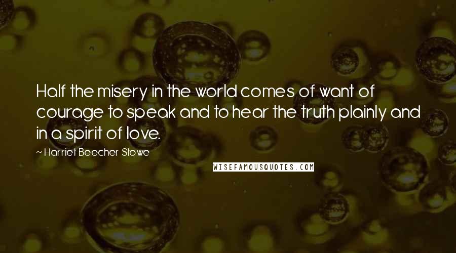 Harriet Beecher Stowe quotes: Half the misery in the world comes of want of courage to speak and to hear the truth plainly and in a spirit of love. Harriet Beecher Stowe quotes: Half the misery in the world comes of want of courage to speak and to hear the truth plainly and in a spirit of love.