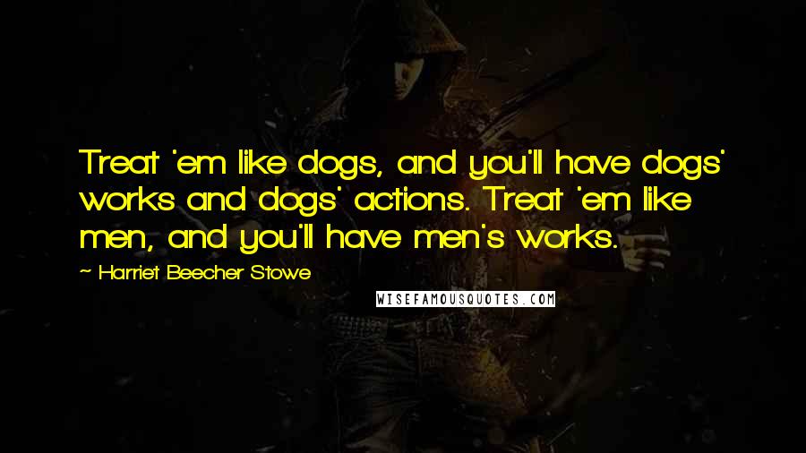 Harriet Beecher Stowe quotes: Treat 'em like dogs, and you'll have dogs' works and dogs' actions. Treat 'em like men, and you'll have men's works. Harriet Beecher Stowe quotes: Treat 'em like dogs, and you'll have dogs' works and dogs' actions. Treat 'em like men, and you'll have men's works.