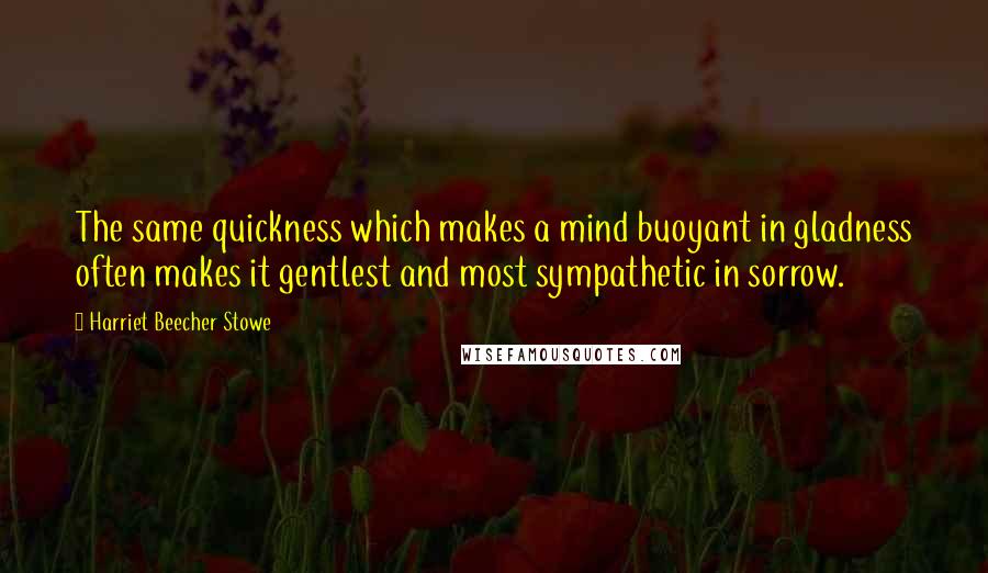 Harriet Beecher Stowe quotes: The same quickness which makes a mind buoyant in gladness often makes it gentlest and most sympathetic in sorrow.
