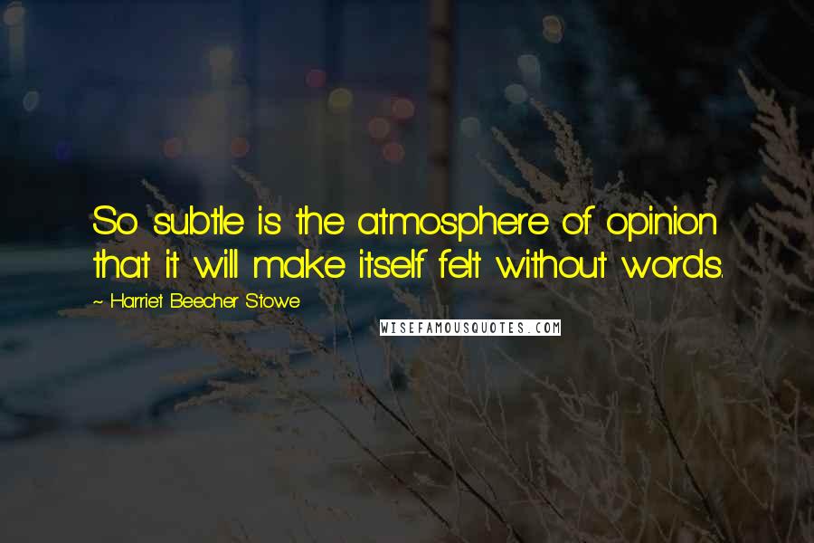 Harriet Beecher Stowe quotes: So subtle is the atmosphere of opinion that it will make itself felt without words.