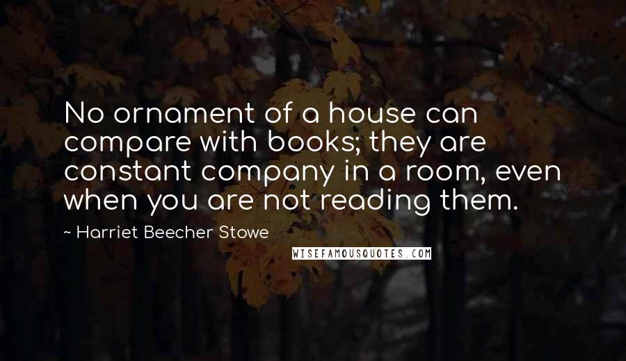 Harriet Beecher Stowe quotes: No ornament of a house can compare with books; they are constant company in a room, even when you are not reading them.