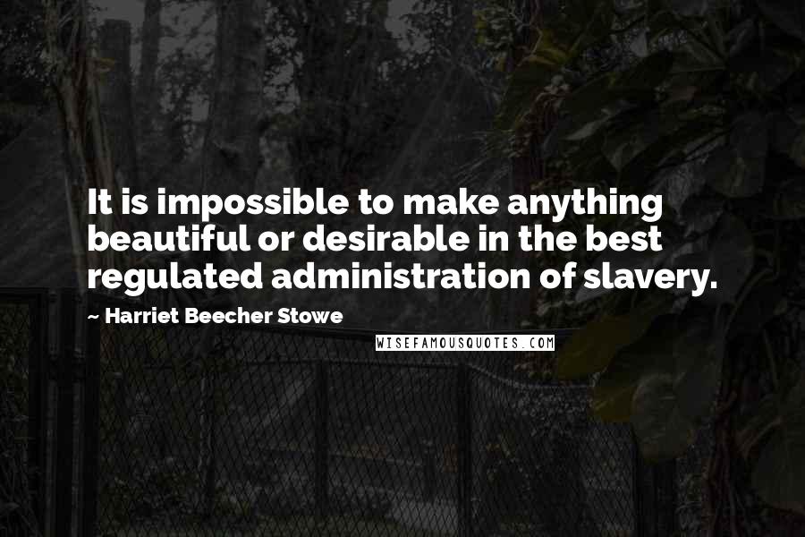 Harriet Beecher Stowe quotes: It is impossible to make anything beautiful or desirable in the best regulated administration of slavery.