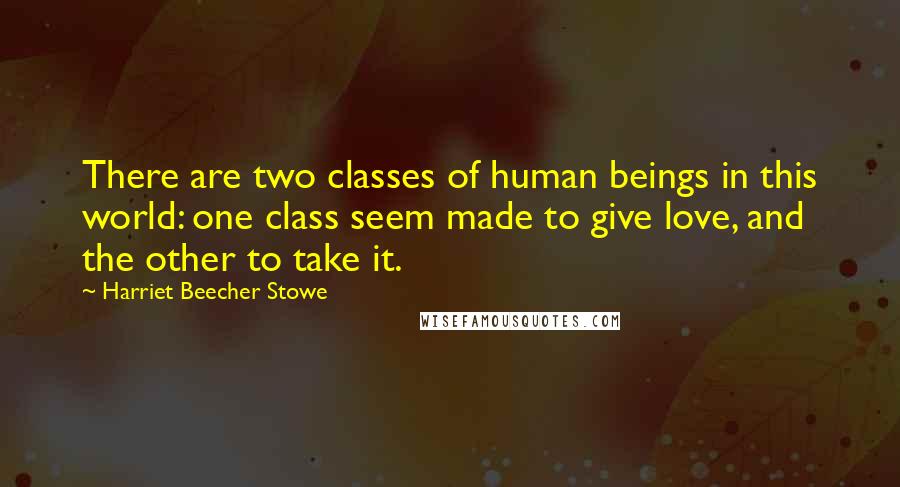 Harriet Beecher Stowe quotes: There are two classes of human beings in this world: one class seem made to give love, and the other to take it. Harriet Beecher Stowe quotes: There are two classes of human beings in this world: one class seem made to give love, and the other to take it.