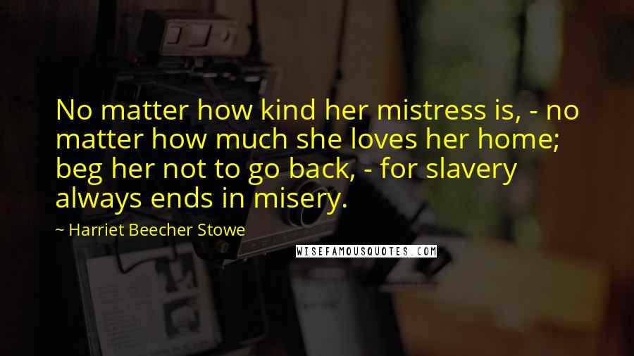 Harriet Beecher Stowe quotes: No matter how kind her mistress is, - no matter how much she loves her home; beg her not to go back, - for slavery always ends in misery. Harriet Beecher Stowe quotes: No matter how kind her mistress is, - no matter how much she loves her home; beg her not to go back, - for slavery always ends in misery.