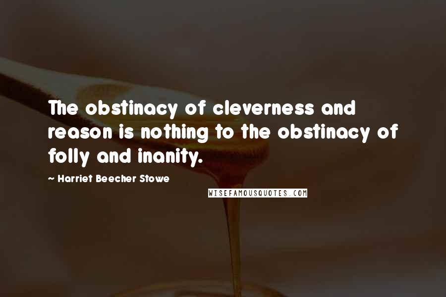 Harriet Beecher Stowe quotes: The obstinacy of cleverness and reason is nothing to the obstinacy of folly and inanity.