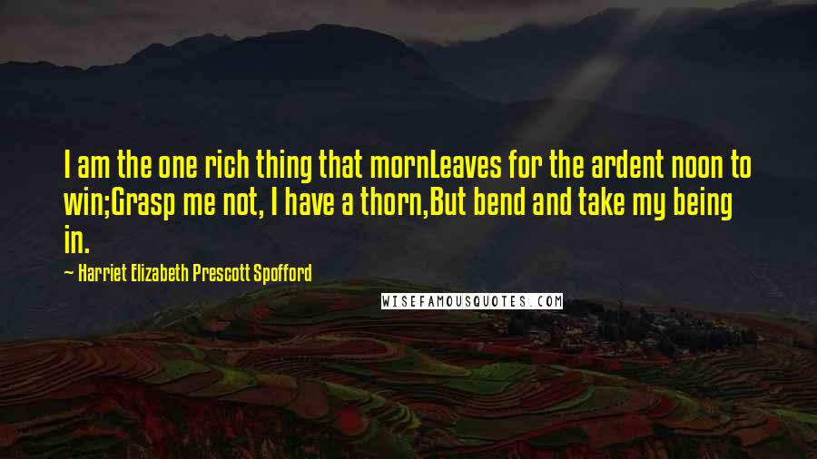 Harriet Elizabeth Prescott Spofford quotes: I am the one rich thing that mornLeaves for the ardent noon to win;Grasp me not, I have a thorn,But bend and take my being in.