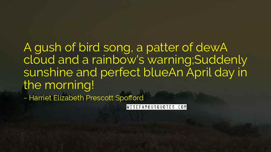 Harriet Elizabeth Prescott Spofford quotes: A gush of bird song, a patter of dewA cloud and a rainbow's warning;Suddenly sunshine and perfect blueAn April day in the morning! Harriet Elizabeth Prescott Spofford quotes: A gush of bird song, a patter of dewA cloud and a rainbow's warning;Suddenly sunshine and perfect blueAn April day in the morning!