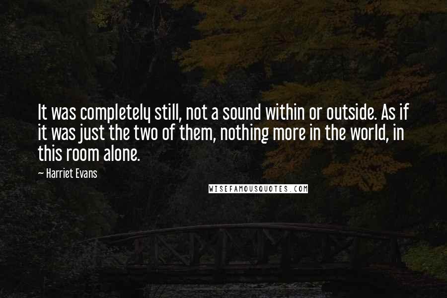 Harriet Evans quotes: It was completely still, not a sound within or outside. As if it was just the two of them, nothing more in the world, in this room alone.