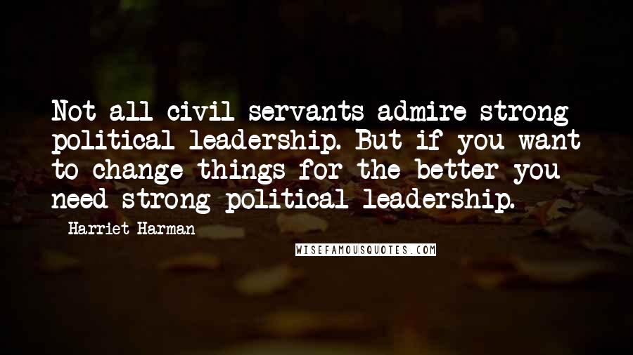 Harriet Harman quotes: Not all civil servants admire strong political leadership. But if you want to change things for the better you need strong political leadership.