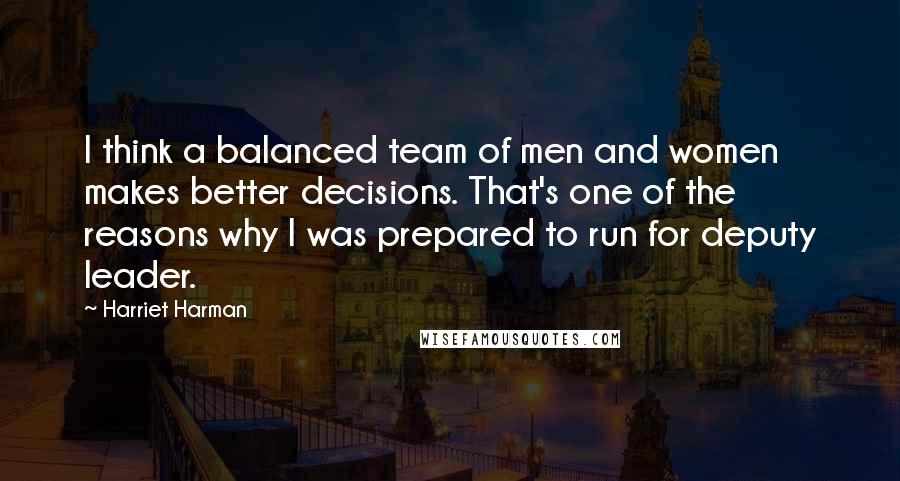 Harriet Harman quotes: I think a balanced team of men and women makes better decisions. That's one of the reasons why I was prepared to run for deputy leader.