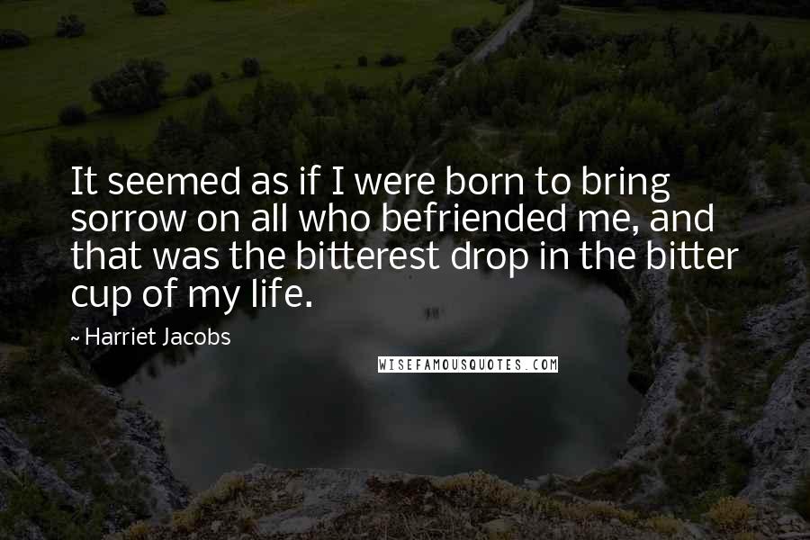 Harriet Jacobs quotes: It seemed as if I were born to bring sorrow on all who befriended me, and that was the bitterest drop in the bitter cup of my life. Harriet Jacobs quotes: It seemed as if I were born to bring sorrow on all who befriended me, and that was the bitterest drop in the bitter cup of my life.