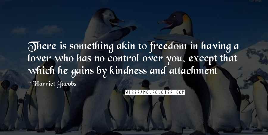 Harriet Jacobs quotes: There is something akin to freedom in having a lover who has no control over you, except that which he gains by kindness and attachment